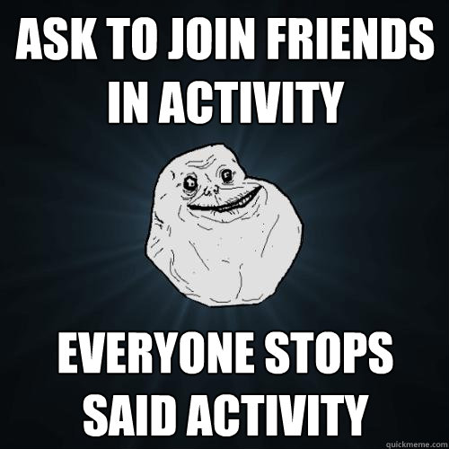 ask to join friends in activity everyone stops said activity  Forever Alone