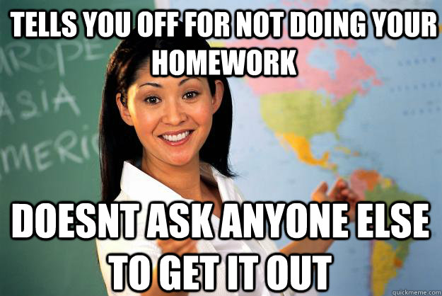 tells you off for not doing your homework doesnt ask anyone else to get it out - tells you off for not doing your homework doesnt ask anyone else to get it out  Unhelpful High School Teacher