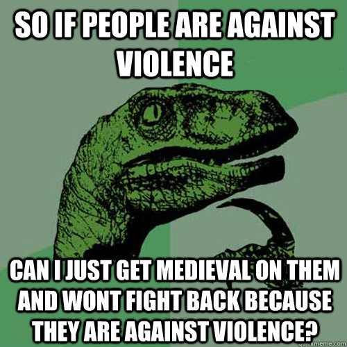 So If people are against violence Can I just get medieval on them and wont fight back because they are against violence?  Philosoraptor