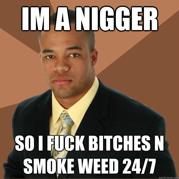 im a NIGGER so i fuck bitches n smoke weed 24/7 - im a NIGGER so i fuck bitches n smoke weed 24/7  Successful Black Man