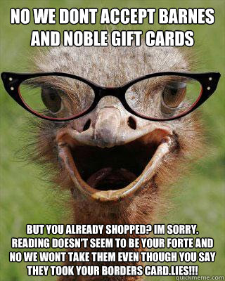 No we dont accept Barnes and Noble gift cards but you already shopped? im sorry. reading doesn't seem to be your forte and NO we wont take them even though you say they took your borders card.LIES!!!  Judgmental Bookseller Ostrich