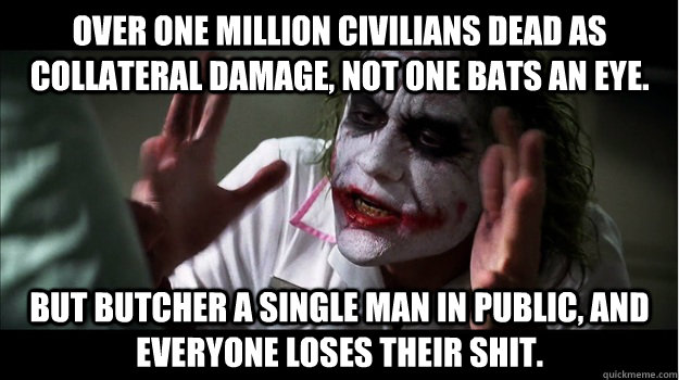 Over one million civilians dead as collateral damage, not one bats an eye. But butcher a single man in public, and everyone loses their shit.  Joker Mind Loss