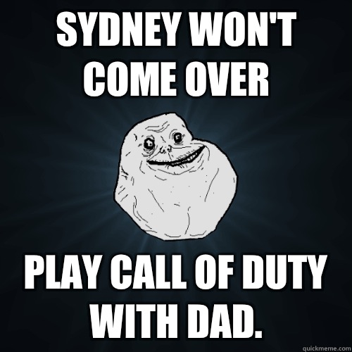 Sydney won't come over Play call of duty with dad.   Forever Alone