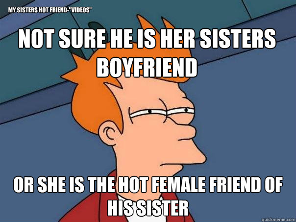 Not sure he is her sisters boyfriend Or she is the hot female friend of his sister my sisters hot friend-