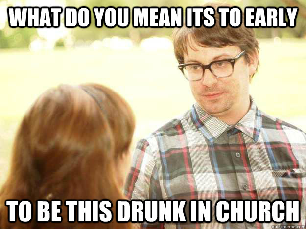 What do you mean its to early to be this drunk in church  