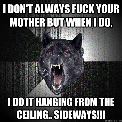 I don't always fuck your mother but when i do, I do it hanging from the ceiling.. SIDEWAYS!!!  Insanity Wolf