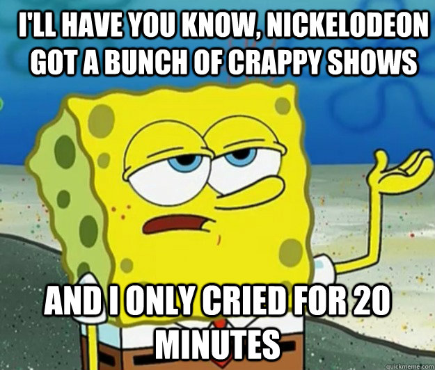 I'll have you know, nickelodeon got a bunch of crappy shows and i only cried for 20 minutes  How tough am I