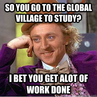 so you go to the global village to study? i bet you get alot of work done  Condescending Wonka