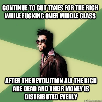 CONTINUE TO CUT TAXES FOR THE RICH WHILE FUCKING OVER MIDDLE CLASS AFTER THE REVOLUTION ALL THE RICH ARE DEAD AND THEIR MONEY IS DISTRIBUTED EVENLY  Helpful Tyler Durden