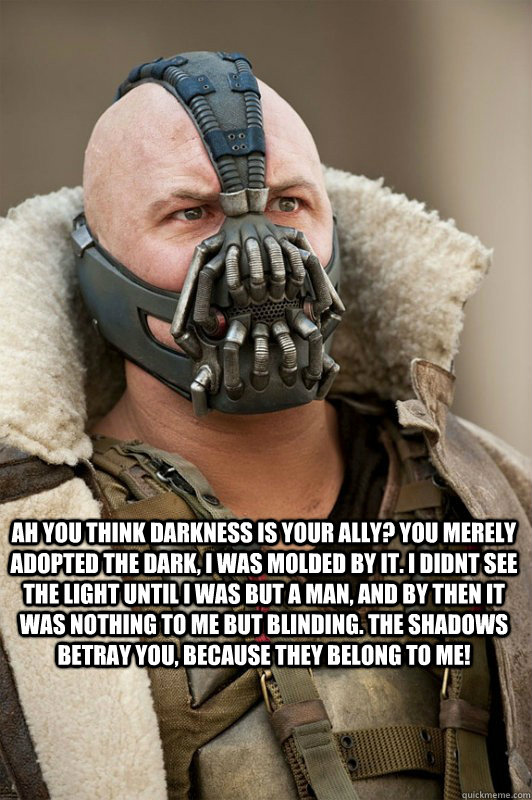 ah you think darkness is your ally? you merely adopted the dark, i was molded by it. i didnt see the light until i was but a man, and by then it was nothing to me but blinding. the shadows betray you, because they belong to me!  Bane