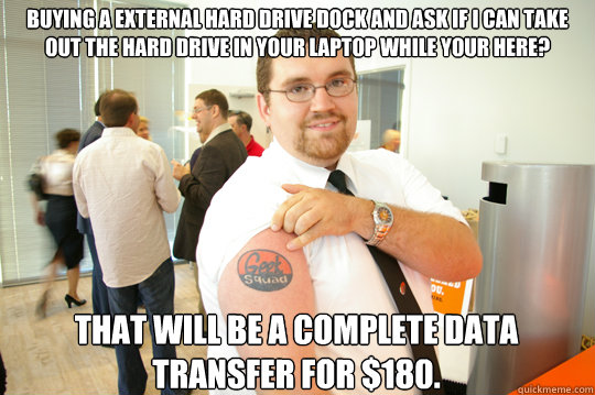 Buying a external hard drive dock and ask if I can take out the hard drive in your laptop while your here? That will be a complete data transfer for $180.  GeekSquad Gus