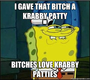 I gave that bitch a krabby patty Bitches love krabby patties  Spongebob