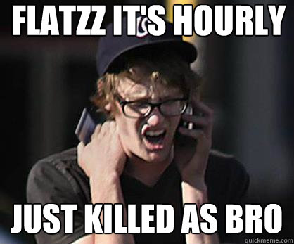 Flatzz it's hourly just killed as bro  Sad Hipster