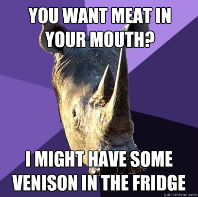 you want meat in your mouth? i might have some venison in the fridge  Sexually Oblivious Rhino