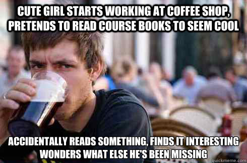 Cute girl starts working at coffee shop, pretends to read course books to seem cool accidentally reads something, finds it interesting
wonders what else he's been missing - Cute girl starts working at coffee shop, pretends to read course books to seem cool accidentally reads something, finds it interesting
wonders what else he's been missing  Lazy College Senior