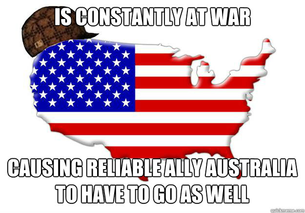 is constantly at war causing reliable ally Australia to have to go as well - is constantly at war causing reliable ally Australia to have to go as well  Scumbag america