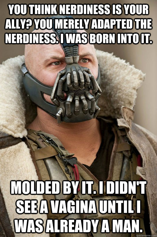 You think nerdiness is your ally? You merely adapted the nerdiness. I was born into it. Molded by it. I didn't see a vagina until I was already a man.  Bane