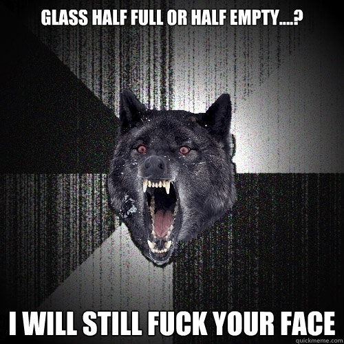 glass half full or half empty....? i will still fuck your face  Insanity Wolf