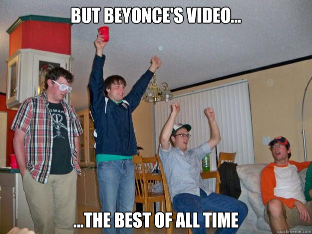 But Beyonce's video... ...the best of all time  