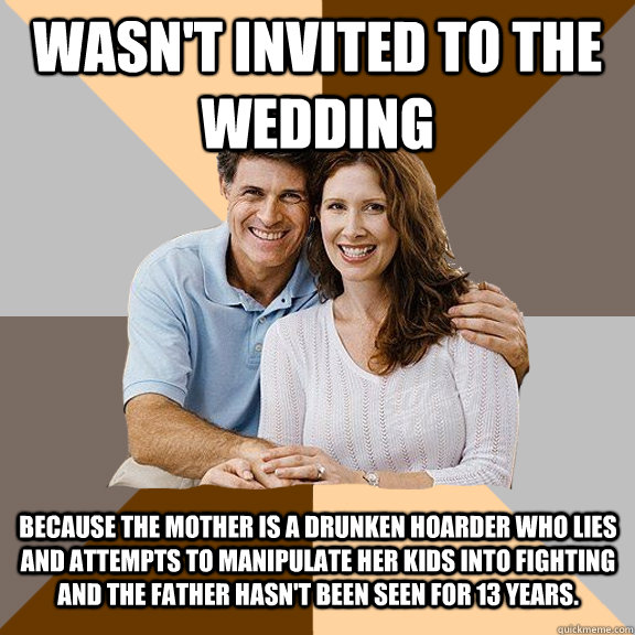 wasn't invited to the wedding  because the mother is a drunken hoarder who lies and attempts to manipulate her kids into fighting and the father hasn't been seen for 13 years.   Scumbag Parents