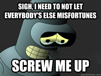 Sigh, I need to not let everybody's else misfortunes SCREW ME UP  Sad Bender