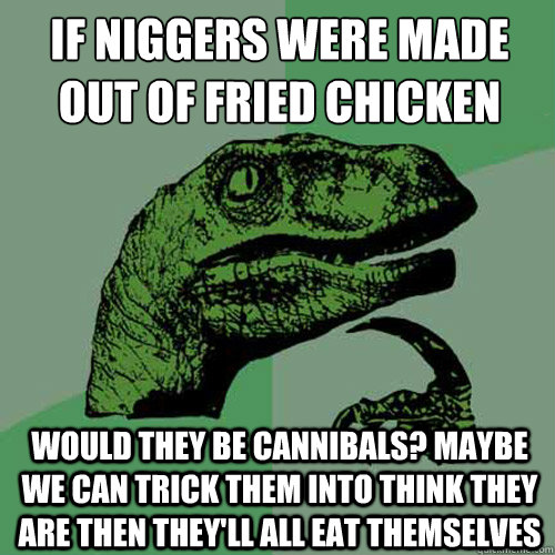 if niggers were made out of fried chicken would they be cannibals? Maybe we can trick them into think they are then they'll all eat themselves  Philosoraptor