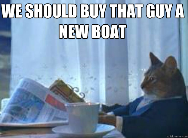 we should buy that guy a new boat   I should buy a boat cat