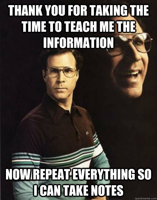 Thank you for taking the time to teach me the information Now repeat everything so i can take notes - Thank you for taking the time to teach me the information Now repeat everything so i can take notes  Misc