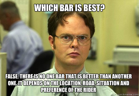 Which bar is best? FALSE: THERE IS NO ONE BAR THAT IS BETTER THAN ANOTHER ONE. IT DEPENDS ON THE Location, ROAD, SITUATION and PREFERENCE OF THE RIDER  Dwight