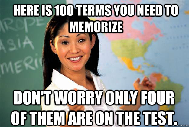 Here is 100 terms you need to memorize Don't worry only four of them are on the test.  Unhelpful High School Teacher