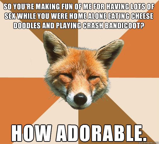 so you're making fun of me for having lots of sex while you were home alone eating cheese doodles and playing Crash bandicoot? How adorable.  Condescending Fox