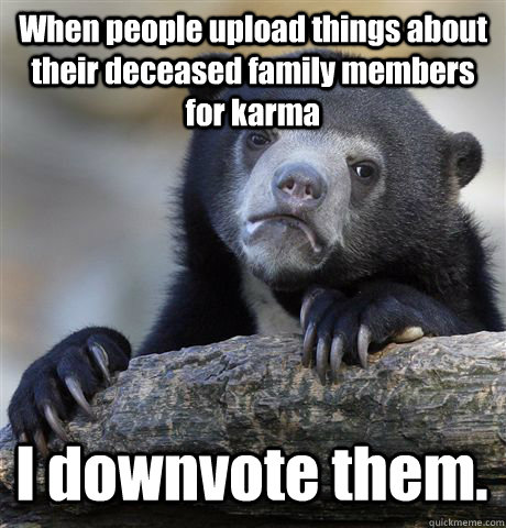 When people upload things about their deceased family members for karma I downvote them.  Confession Bear