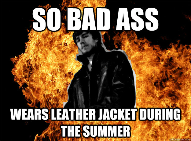 SO BAD ASS WEARS LEATHER JACKET DURING THE SUMMER  