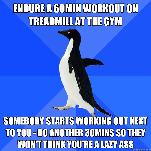 Endure a 60min workout on treadmill at the gym somebody starts working out next to you - do another 30mins so they won't think you're a lazy ass - Endure a 60min workout on treadmill at the gym somebody starts working out next to you - do another 30mins so they won't think you're a lazy ass  Socially Awkward Penguin