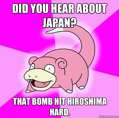 Did you hear about Japan? That bomb hit Hiroshima hard.  Slowpoke