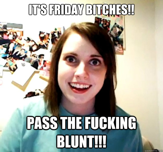 IT'S FRIDAY BITCHES!! PASS THE FUCKING BLUNT!!!  Overly Attached Girlfriend