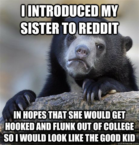 I introduced my sister to reddit in hopes that she would get hooked and flunk out of college so i would look like the good kid  Confession Bear