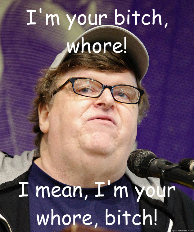 I'm your bitch, whore! I mean, I'm your whore, bitch! - I'm your bitch, whore! I mean, I'm your whore, bitch!  michael moore logic