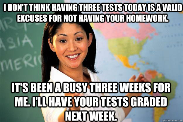 I don't think having three tests today is a valid excuses for not having your homework. It's been a busy three weeks for me. I'll have your tests graded next week.  Unhelpful High School Teacher