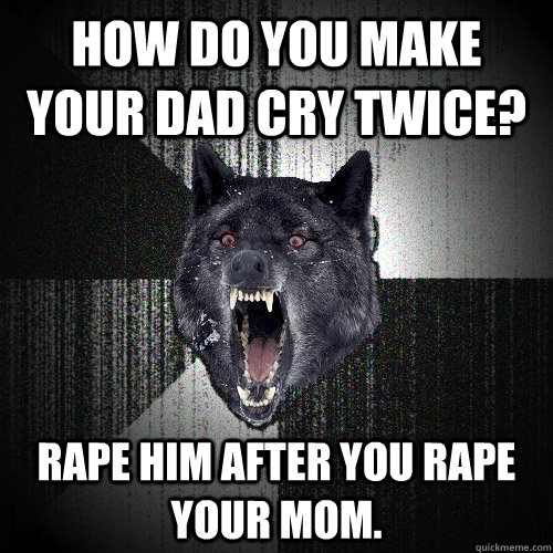 How do you make your dad cry twice? Rape him after you rape your mom.   Insanity Wolf