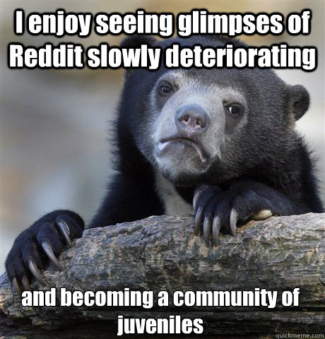 I enjoy seeing glimpses of Reddit slowly deteriorating and becoming a community of juveniles  Confession Bear