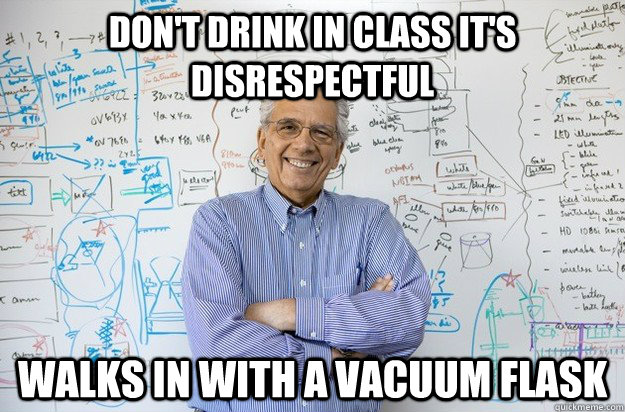 don't drink in class it's disrespectful walks in with a vacuum flask  Engineering Professor