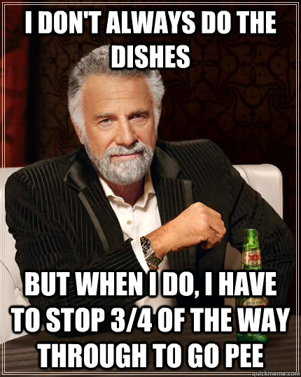 I don't always do the dishes but when I do, I have to stop 3/4 of the way through to go pee  The Most Interesting Man In The World