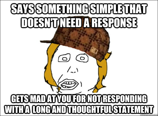 Says something simple that doesn't need a response  gets mad at you for not responding with a  long and thoughtful statement - Says something simple that doesn't need a response  gets mad at you for not responding with a  long and thoughtful statement  Misc