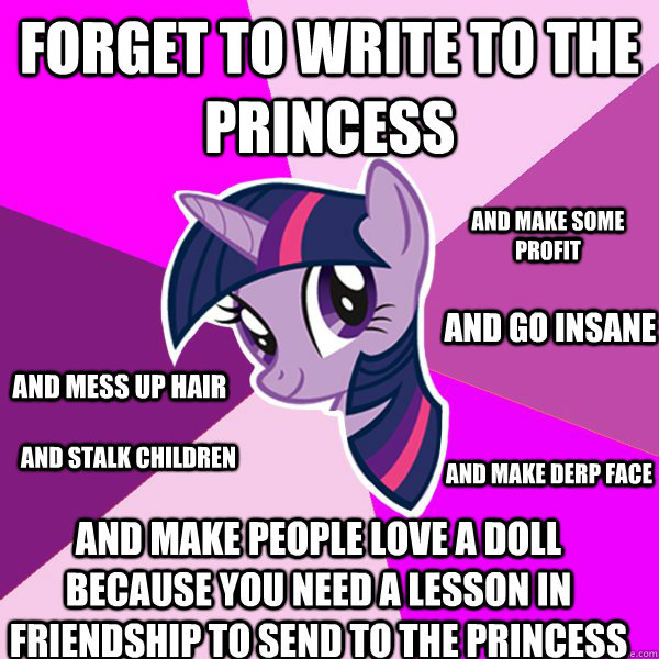 FORGET TO WRITE TO THE PRINCESS AND MAKE PEOPLE LOVE A DOLL BECAUSE YOU NEED A LESSON IN FRIENDSHIP TO SEND TO THE PRINCESS AND GO INSANE AND STALK CHILDREN AND MAKE DERP FACE AND MAKE SOME PROFIT AND MESS UP HAIR  Twilight Sparkle