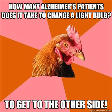 How many Alzheimer's patients does it take to change a light bulb? To get to the other side!
 - How many Alzheimer's patients does it take to change a light bulb? To get to the other side!
  Anti-Joke Chicken