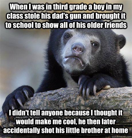 When I was in third grade a boy in my class stole his dad's gun and brought it to school to show all of his older friends I didn't tell anyone because I thought it would make me cool, he then later accidentally shot his little brother at home  Confession Bear