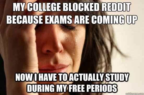 My college blocked reddit because exams are coming up now i have to actually study during my free periods  First World Problems