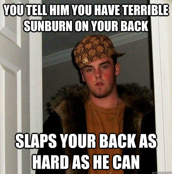 You tell him you have terrible sunburn on your back Slaps your back as hard as he can - You tell him you have terrible sunburn on your back Slaps your back as hard as he can  Scumbag Steve