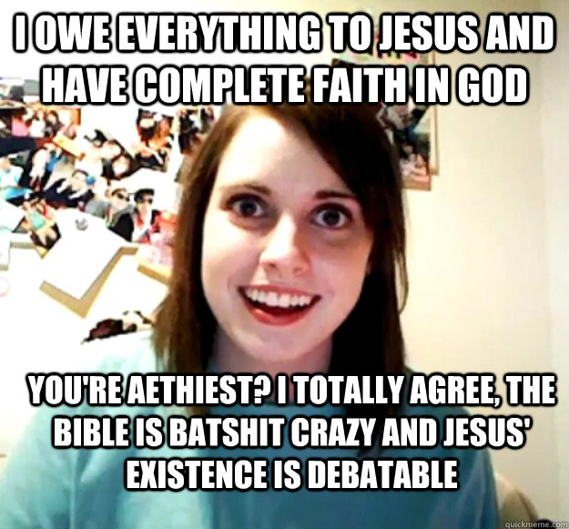 I owe everything to jesus and have complete faith in god you're aethiest? I totally agree, the bible is batshit crazy and jesus' existence is debatable  Overly Attached Girlfriend